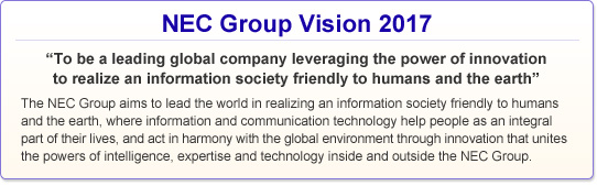 NEC Group Vision 2017: "To be a leading global company leveraging the power of innovation to realize an information society friendly to humans and the earth"The NEC Group aims to lead the world in realizing an information society friendly to humans and the earth, where information and communication technology help people as an integral part of their lives, and act in harmony with the global environment through innovation that unites the powers of intelligence, expertise and technology inside and outside the NEC Group.