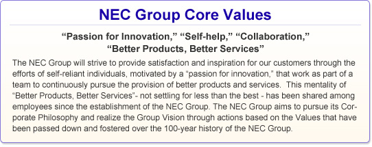NEC Group Core Values: "Passion for Innovation," "Self-help," "Collaboration," "Better Products, Better Services" The NEC Group will strive to provide satisfaction and inspiration for our customers through the efforts of self-reliant individuals, motivated by a "passion for innovation," that work as part of a team to continuously pursue the provision of better products and services. This mentality of "Better Products, Better Services"- not settling for less than the best - has been shared among employees since the establishment of the NEC Group. The NEC Group aims to pursue its Corporate Philosophy and realize the Group Vision through actions based on the Values that have been passed down and fostered over the 100-year history of the NEC Group.