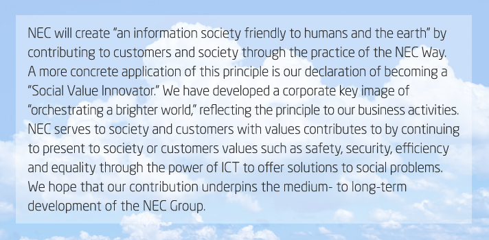 NEC will create “an information society friendly to humans and the earth” by contributing to customers and society through the practice of the NEC Way. A more concrete application of this principle is our declaration of becoming a “Social Value Innovator.” We have developed a corporate key image of “orchestrating a brighter world,” reflecting the principle to our business activities. NEC serves to society and customers with values contributes to by continuing to present to society or customers values such as safety, security, efficiency and equality through the power of ICT to offer solutions to social problems. We hope that our contribution underpins the medium- to long-term development of the NEC Group.