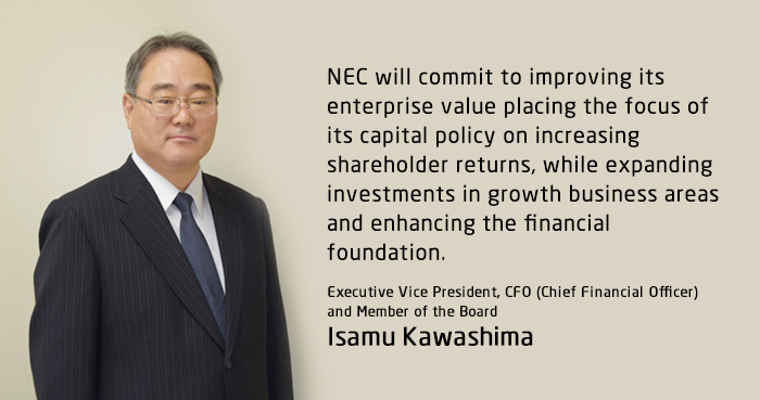 NEC will commit to improving its enterprise value placing the focus of its capital policy on increasing shareholder returns, while expanding investments in growth business areas and enhancing the financial foundation. Executive Vice President, CFO (Chief Financial Officer) and Member of the Board Isamu Kawashima