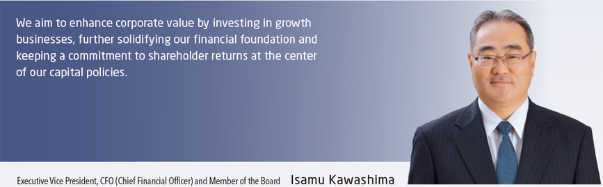We aim to enhance corporate value by investing in growth businesses, further solidifying our financial foundation and keeping a commitment to shareholder returns at the center of our capital policies. Executive Vice President, CFO (Chief Financial Officer) and Member of the Board Isamu Kawashima