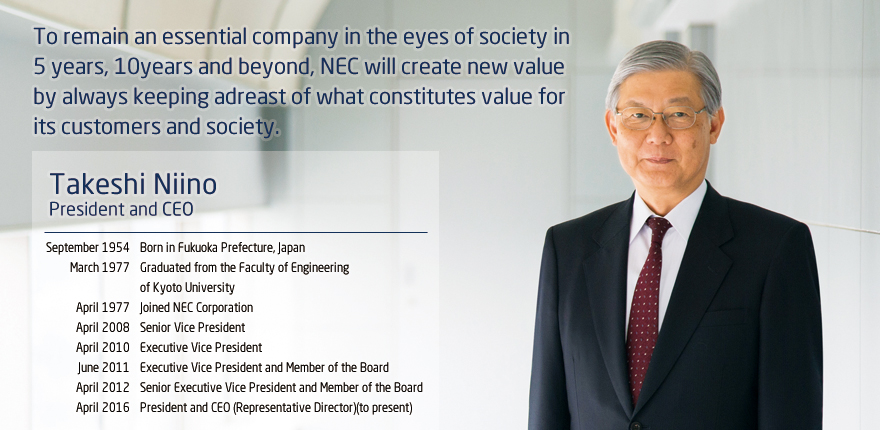 To remain an essential company in the eyes of society in 5 years, 10 years and beyond, NEC will create new value by always keeping abreast of what constitutes value for its customers and society. Takashi Niino, President and CEO, September 1954 Born in Fukuoka Prefecture, Japan, March 1977 Graduated from the Faculty of Engineering of Kyoto University, April 1977 Joined NEC Corporation, April 2008 Senior Vice President, April 2010 Executive Vice President, June 2011 Executive Vice President and Member of the Board, April 2012 Senior Executive Vice President and Member of the Board, April 2016 President and CEO (Representative Director) (to present)