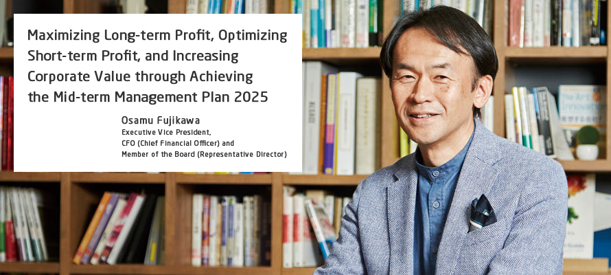 Maximizing Long-term Profit, Optimizing Short-term Profit, and Increasing Corporate Value through Achieving the Mid-term Management Plan 2025 Osamu Fujikawa Executive Vice President, CFO (Chief Financial Officer) and Member of the Board (Representative Director)