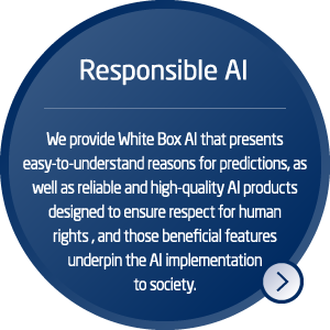 Responsible AI: We provide White Box AI that presents easy-to-understand reasons for predictions, as well as reliable and high-quality AI products designed to ensure respect for human rights, and those beneficial features underpin the AI implementation to society.