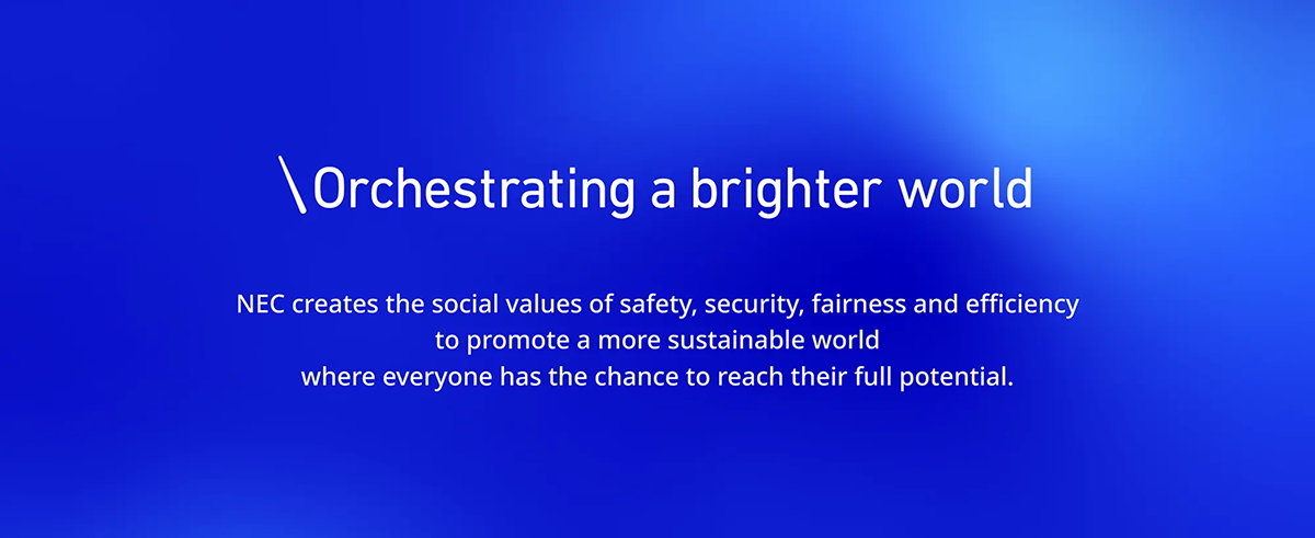 NEC’s Purpose. Orchestrating a brighter world. NEC creates the social values of safety, security, fairness and efficiency to promote a more sustainable world where everyone has the chance to reach their full potential.
